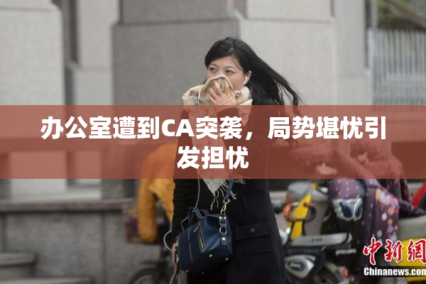 办公室遭到CA突袭，局势堪忧引发担忧