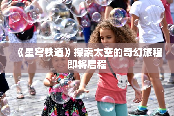 《星穹铁道》探索太空的奇幻旅程即将启程