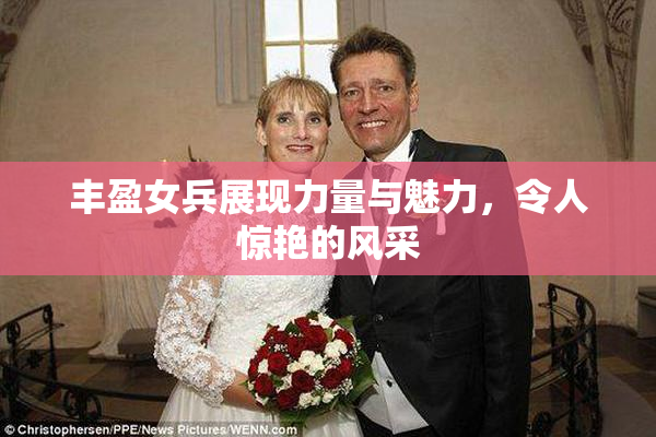 丰盈女兵展现力量与魅力，令人惊艳的风采