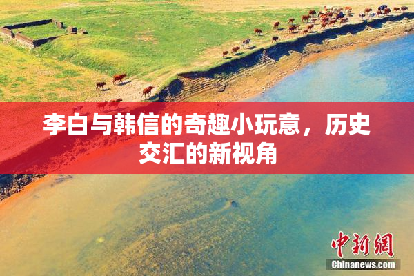 李白与韩信的奇趣小玩意，历史交汇的新视角