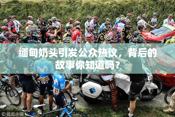 缅甸奶头引发公众热议，背后的故事你知道吗？