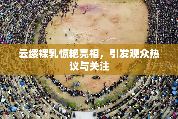 云缨裸乳惊艳亮相，引发观众热议与关注