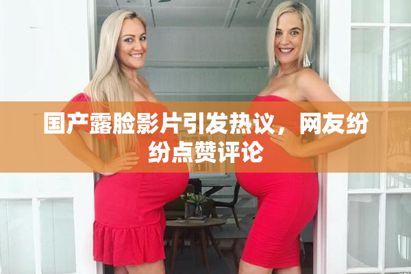 国产露脸影片引发热议，网友纷纷点赞评论