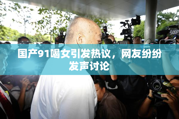 国产91喝女引发热议，网友纷纷发声讨论