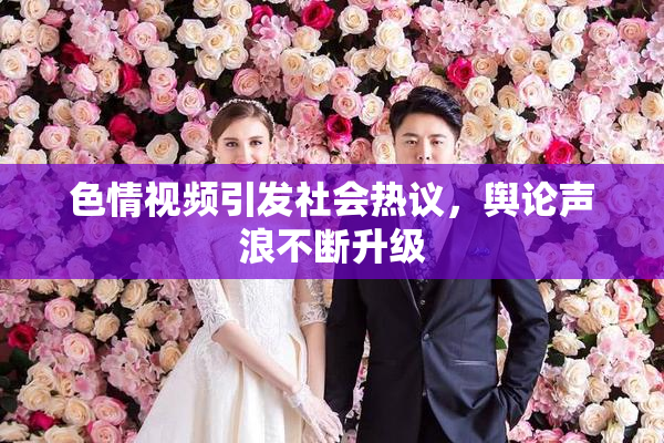 色情视频引发社会热议，舆论声浪不断升级