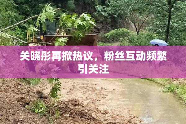 关晓彤再掀热议，粉丝互动频繁引关注
