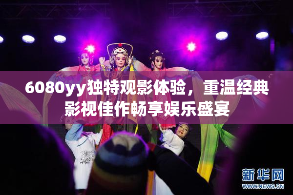 6080yy独特观影体验，重温经典影视佳作畅享娱乐盛宴