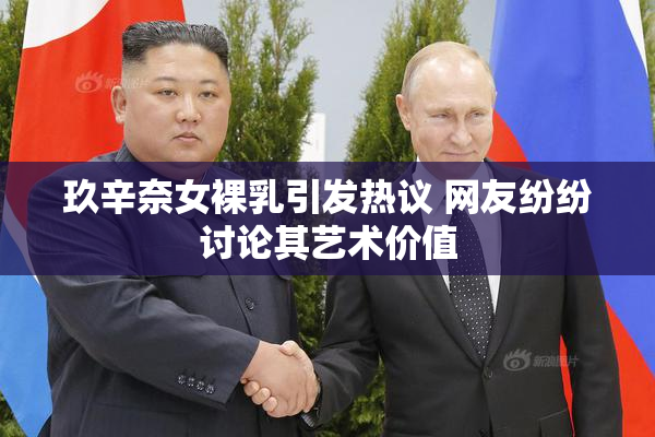 玖辛奈女裸乳引发热议 网友纷纷讨论其艺术价值