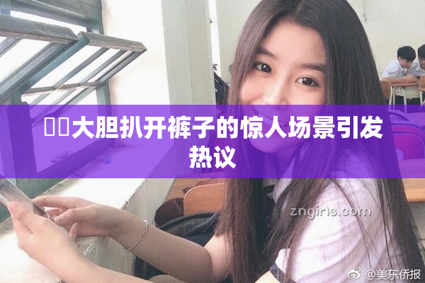 妺妺大胆扒开裤子的惊人场景引发热议