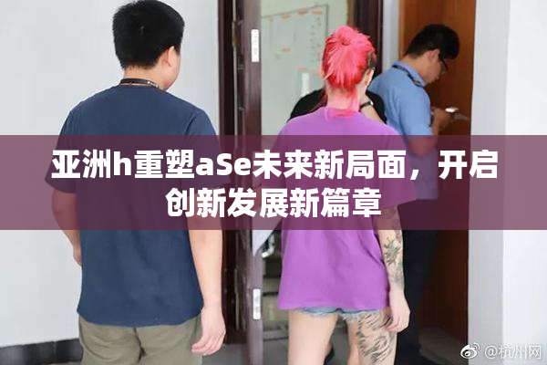 亚洲h重塑aSe未来新局面，开启创新发展新篇章