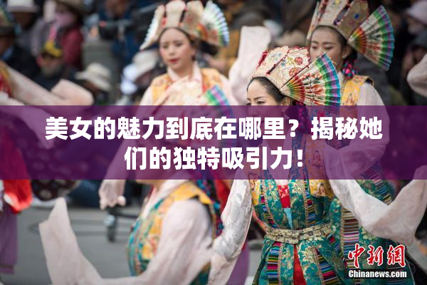 美女的魅力到底在哪里？揭秘她们的独特吸引力！