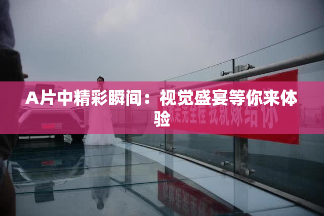 A片中精彩瞬间：视觉盛宴等你来体验
