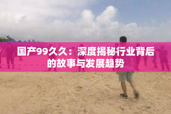 国产99久久：深度揭秘行业背后的故事与发展趋势