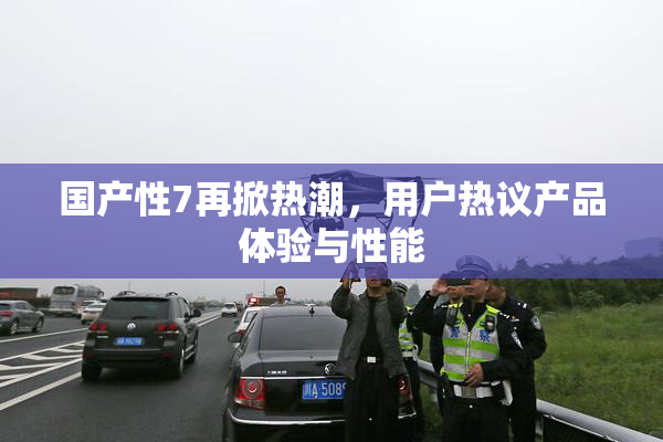国产性7再掀热潮，用户热议产品体验与性能