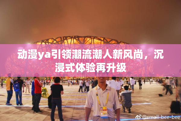动漫ya引领潮流潮人新风尚，沉浸式体验再升级