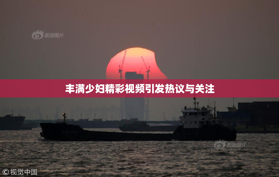 丰满少妇精彩视频引发热议与关注