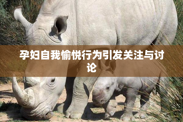 孕妇自我愉悦行为引发关注与讨论