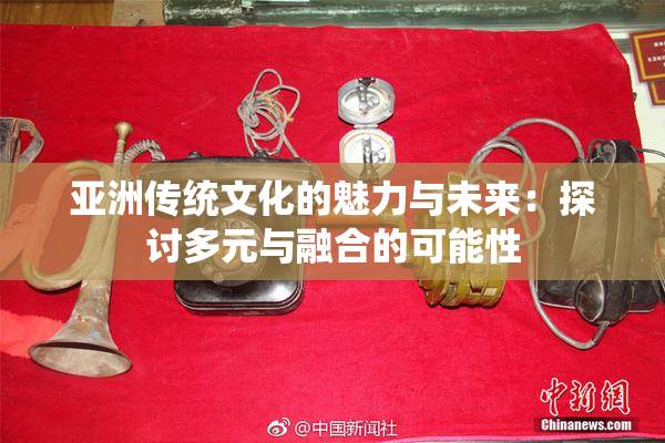 亚洲传统文化的魅力与未来：探讨多元与融合的可能性