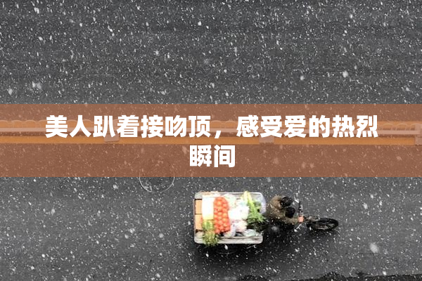 美人趴着接吻顶，感受爱的热烈瞬间