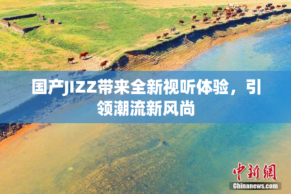 国产JIZZ带来全新视听体验，引领潮流新风尚