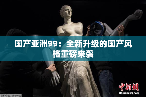 国产亚洲99：全新升级的国产风格重磅来袭