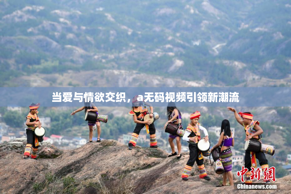 当爱与情欲交织，a无码视频引领新潮流