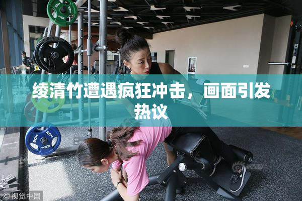 绫清竹遭遇疯狂冲击，画面引发热议