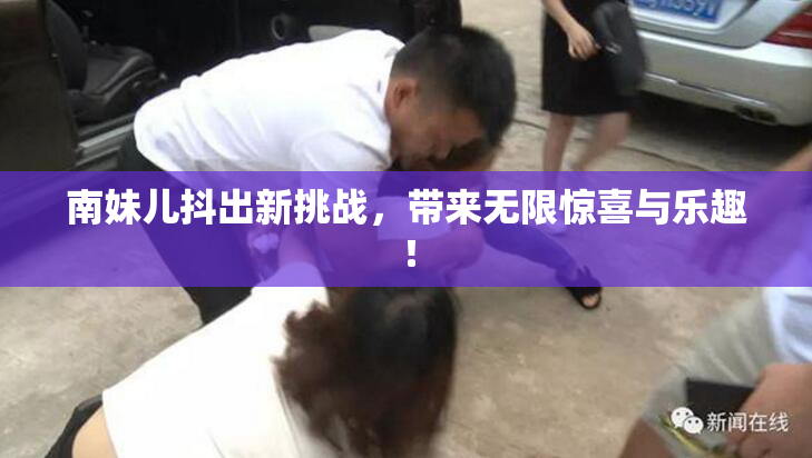 南妹儿抖出新挑战，带来无限惊喜与乐趣！