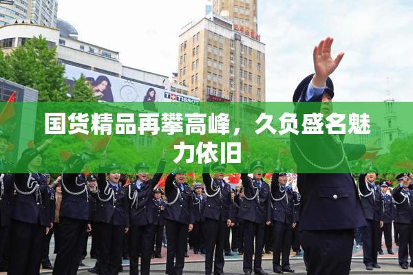 国货精品再攀高峰，久负盛名魅力依旧