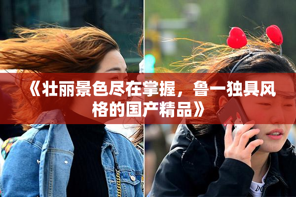 《壮丽景色尽在掌握，鲁一独具风格的国产精品》