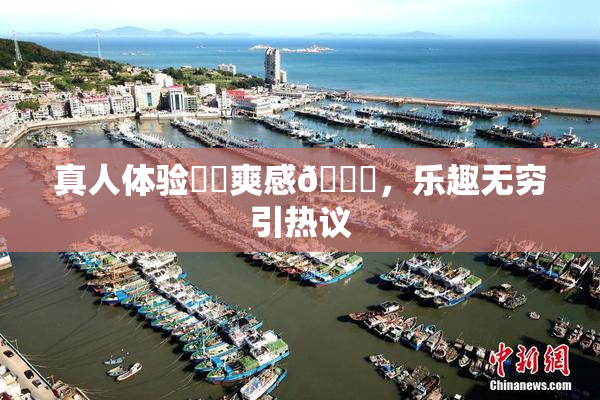 真人体验❌‌爽感🔞，乐趣无穷引热议
