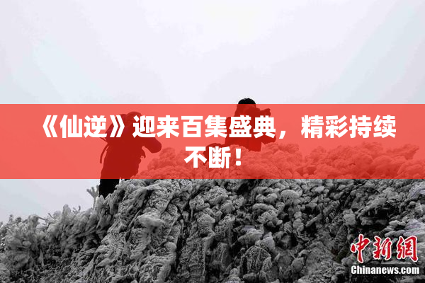 《仙逆》迎来百集盛典，精彩持续不断！