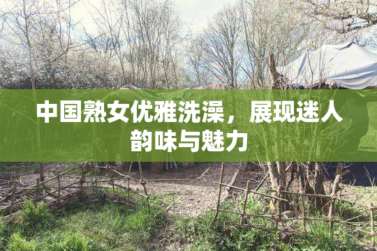 中国熟女优雅洗澡，展现迷人韵味与魅力