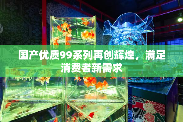 国产优质99系列再创辉煌，满足消费者新需求