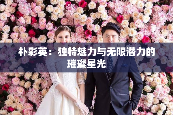 朴彩英：独特魅力与无限潜力的璀璨星光
