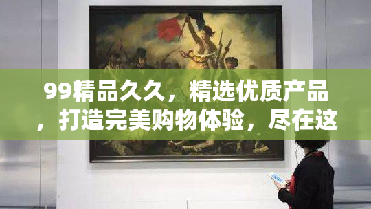 99精品久久，精选优质产品，打造完美购物体验，尽在这里。