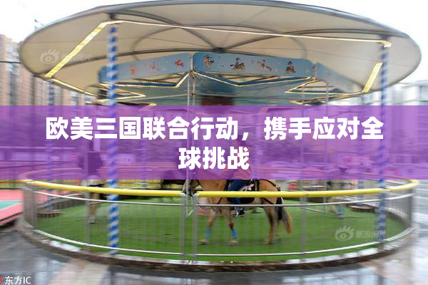 欧美三国联合行动，携手应对全球挑战