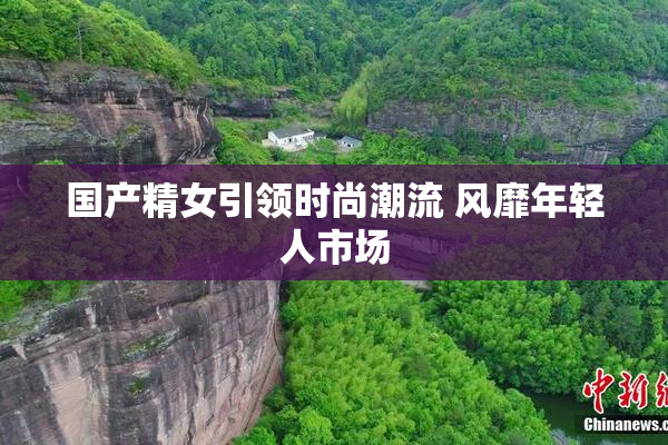 国产精女引领时尚潮流 风靡年轻人市场