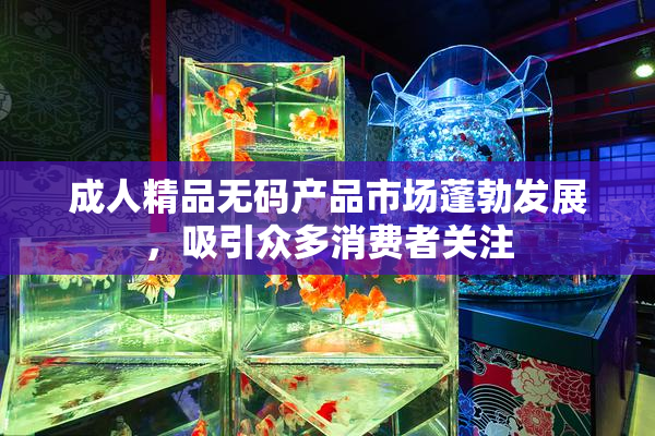 成人精品无码产品市场蓬勃发展，吸引众多消费者关注