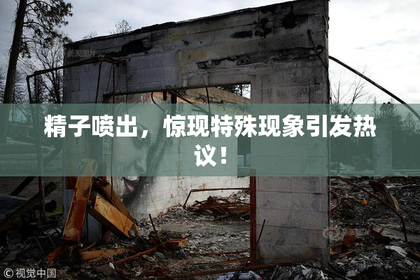 精子喷出，惊现特殊现象引发热议！