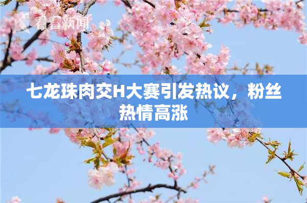 七龙珠肉交H大赛引发热议，粉丝热情高涨