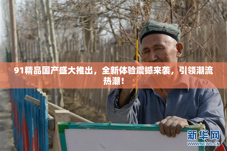 91精品国产盛大推出，全新体验震撼来袭，引领潮流热潮！