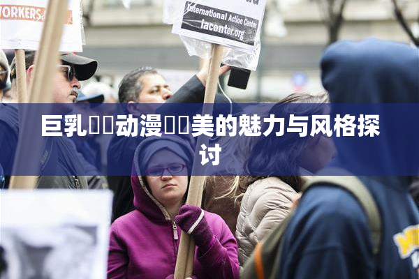 巨乳❌‌动漫❌‌美的魅力与风格探讨