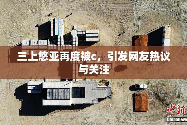 三上悠亚再度被c，引发网友热议与关注