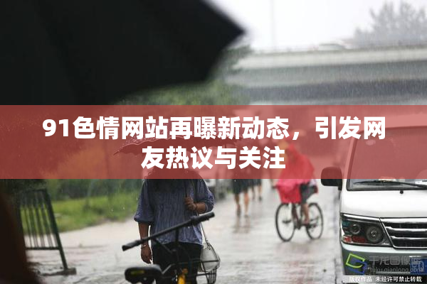 91色情网站再曝新动态，引发网友热议与关注