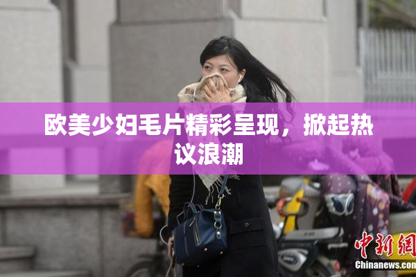 欧美少妇毛片精彩呈现，掀起热议浪潮