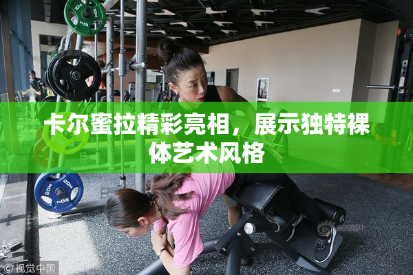 卡尔蜜拉精彩亮相，展示独特裸体艺术风格