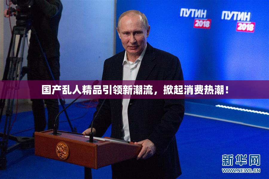 国产乱人精品引领新潮流，掀起消费热潮！