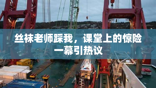 丝袜老师踩我，课堂上的惊险一幕引热议