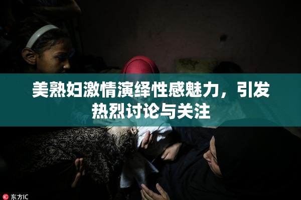 美熟妇激情演绎性感魅力，引发热烈讨论与关注